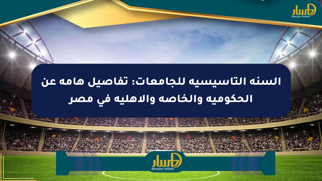 السنة التأسيسية للجامعات: تفاصيل هامة عن الحكومية والخاصة والأهلية في مصر